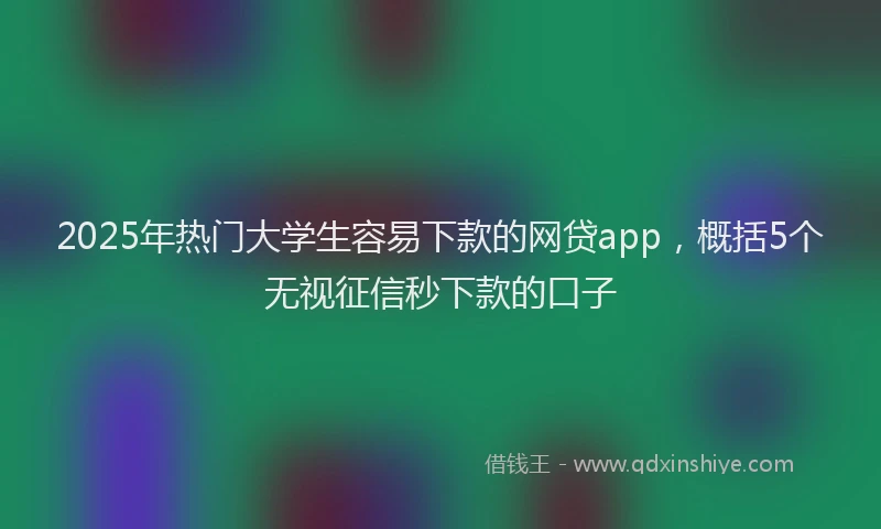 2025年热门大学生容易下款的网贷app，概括5个无视征信秒下款的口子