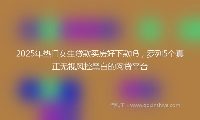 2025年热门女生贷款买房好下款吗，罗列5个真正无视风控黑白的网贷平台