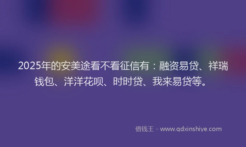 2025年的安美途看不看征信有：融资易贷、祥瑞钱包、洋洋花呗、时时贷、我来易贷等。