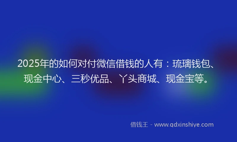2025年的如何对付微信借钱的人有：琉璃钱包、现金中心、三秒优品、丫头商城、现金宝等。