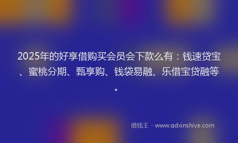 2025年的好享借购买会员会下款么有：钱速贷宝、蜜桃分期、甄享购、钱袋易融、乐借宝贷融等。