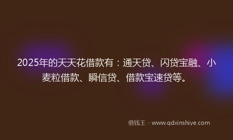 2025年的天天花借款有：通天贷、闪贷宝融、小麦粒借款、瞬信贷、借款宝速贷等。