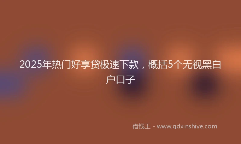 2025年热门好享贷极速下款，概括5个无视黑白户口子