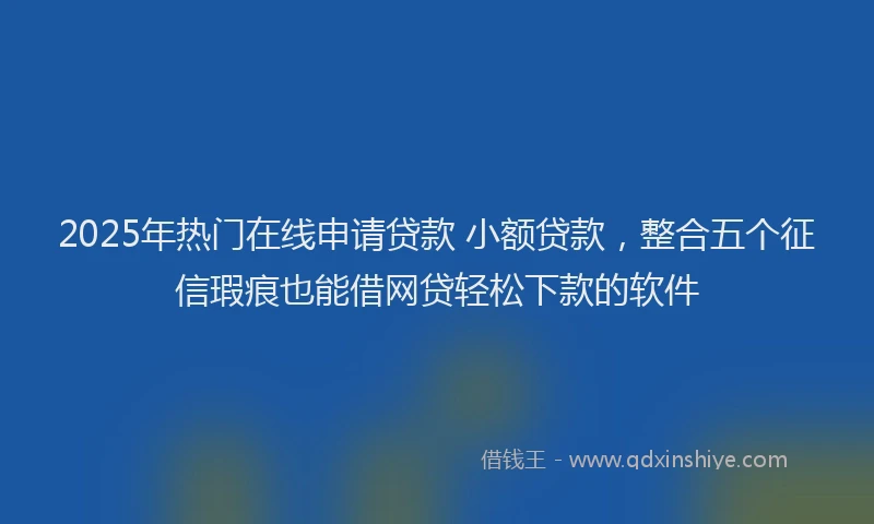 2025年热门在线申请贷款 小额贷款，整合五个征信瑕疵也能借网贷轻松下款的软件