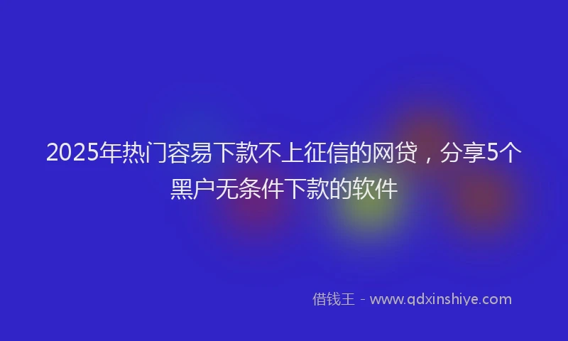 2025年热门容易下款不上征信的网贷，分享5个黑户无条件下款的软件