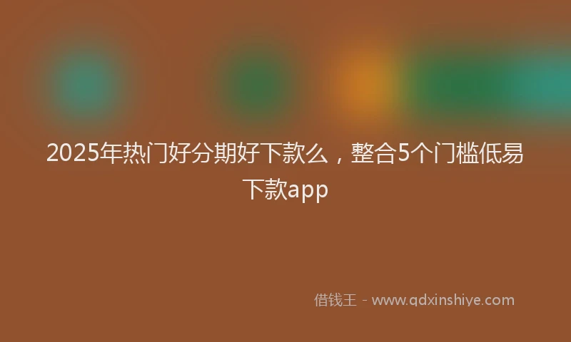 2025年热门好分期好下款么，整合5个门槛低易下款app
