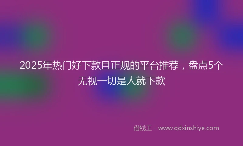 2025年热门好下款且正规的平台推荐，盘点5个无视一切是人就下款