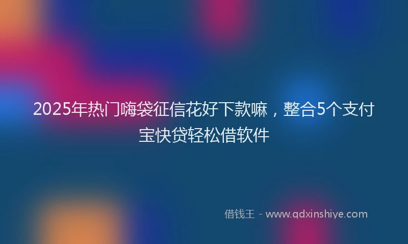 2025年热门嗨袋征信花好下款嘛，整合5个支付宝快贷轻松借软件