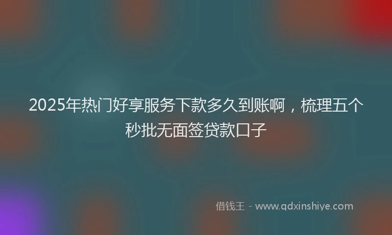 2025年热门好享服务下款多久到账啊，梳理五个秒批无面签贷款口子