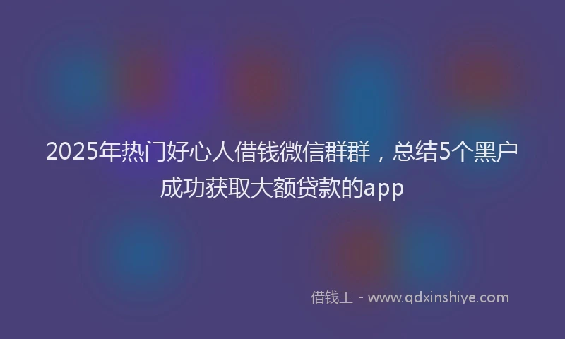2025年热门好心人借钱微信群群，总结5个黑户成功获取大额贷款的app