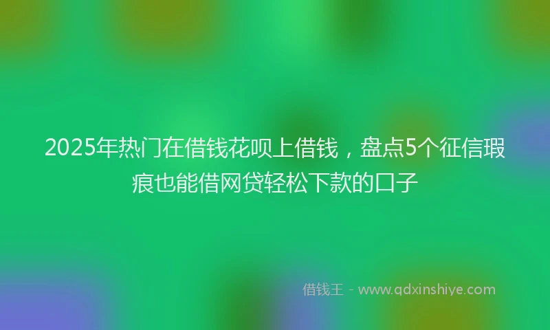 2025年热门在借钱花呗上借钱，盘点5个征信瑕疵也能借网贷轻松下款的口子