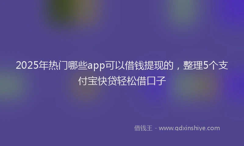 2025年热门哪些app可以借钱提现的，整理5个支付宝快贷轻松借口子