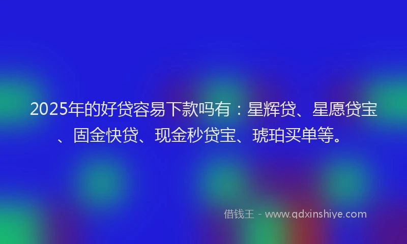 2025年的好贷容易下款吗有：星辉贷、星愿贷宝、固金快贷、现金秒贷宝、琥珀买单等。