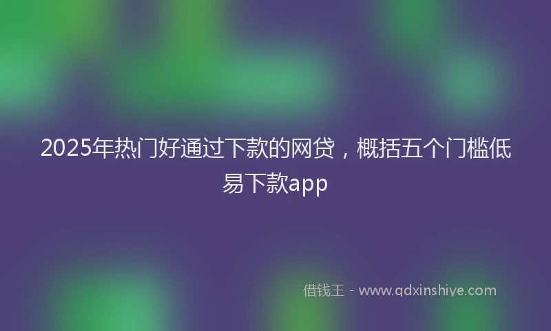 2025年热门好通过下款的网贷，概括五个门槛低易下款app