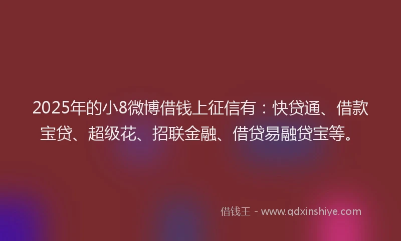 2025年的小8微博借钱上征信有：快贷通、借款宝贷、超级花、招联金融、借贷易融贷宝等。