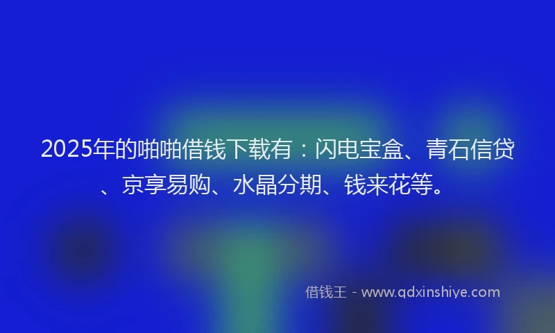 2025年的啪啪借钱下载有：闪电宝盒、青石信贷、京享易购、水晶分期、钱来花等。