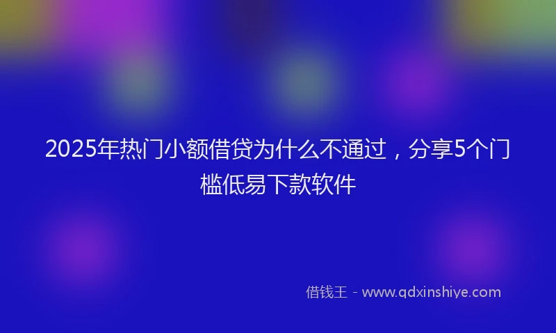2025年热门小额借贷为什么不通过，分享5个门槛低易下款软件