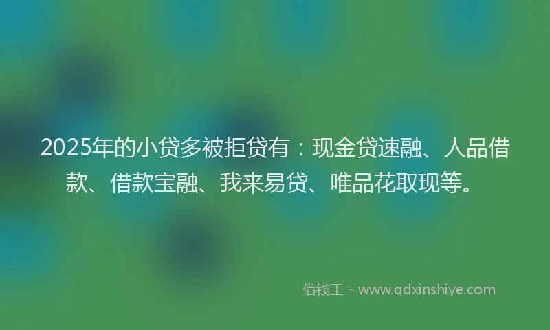 2025年的小贷多被拒贷有：现金贷速融、人品借款、借款宝融、我来易贷、唯品花取现等。