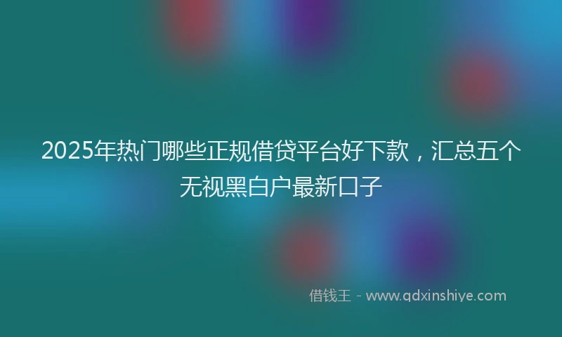 2025年热门哪些正规借贷平台好下款，汇总五个无视黑白户最新口子