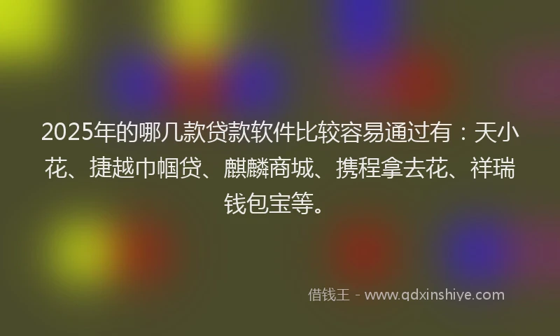 2025年的哪几款贷款软件比较容易通过有：天小花、捷越巾帼贷、麒麟商城、携程拿去花、祥瑞钱包宝等。