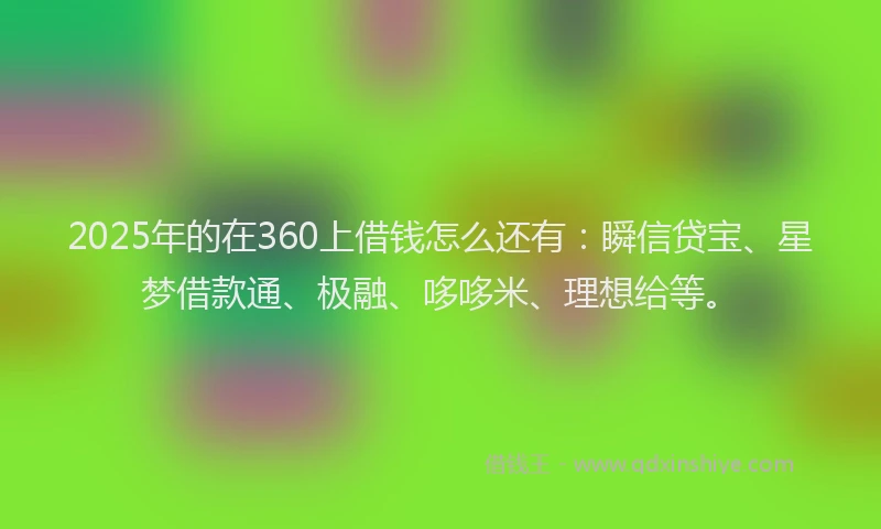 2025年的在360上借钱怎么还有：瞬信贷宝、星梦借款通、极融、哆哆米、理想给等。