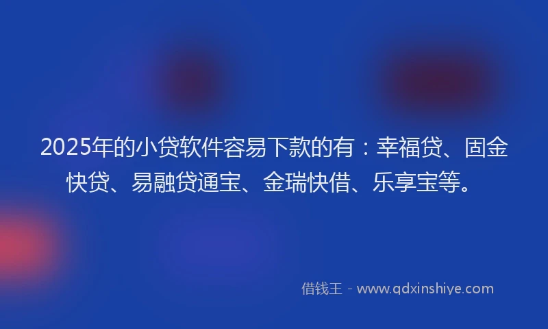 2025年的小贷软件容易下款的有：幸福贷、固金快贷、易融贷通宝、金瑞快借、乐享宝等。
