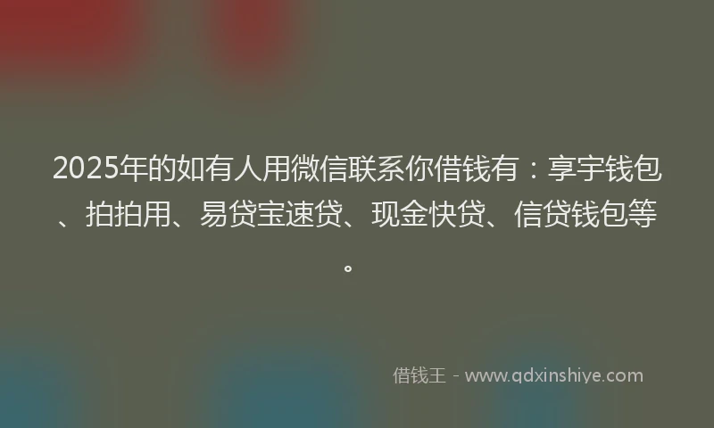 2025年的如有人用微信联系你借钱有：享宇钱包、拍拍用、易贷宝速贷、现金快贷、信贷钱包等。
