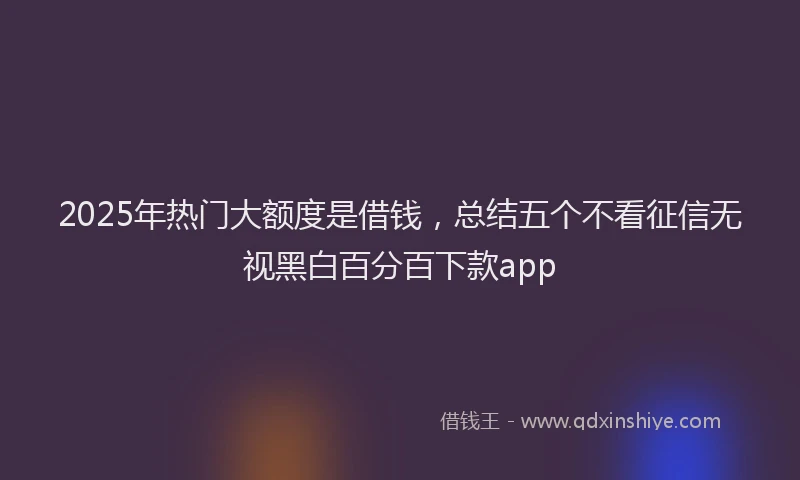 2025年热门大额度是借钱，总结五个不看征信无视黑白百分百下款app