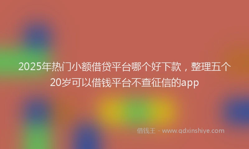 2025年热门小额借贷平台哪个好下款，整理五个20岁可以借钱平台不查征信的app