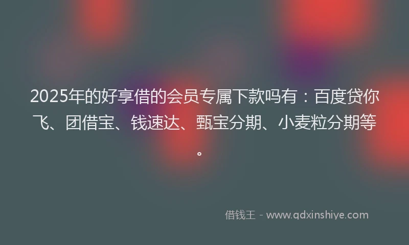 2025年的好享借的会员专属下款吗有：百度贷你飞、团借宝、钱速达、甄宝分期、小麦粒分期等。