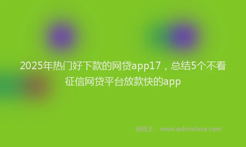 2025年热门好下款的网贷app17，总结5个不看征信网贷平台放款快的app