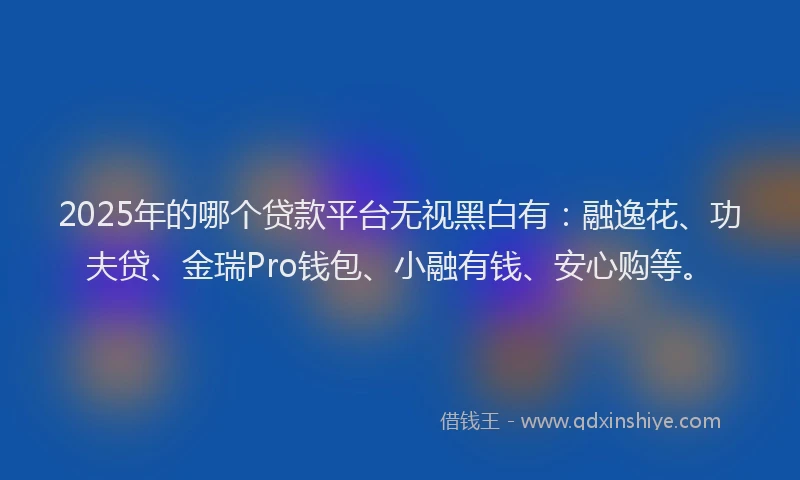 2025年的哪个贷款平台无视黑白有：融逸花、功夫贷、金瑞Pro钱包、小融有钱、安心购等。