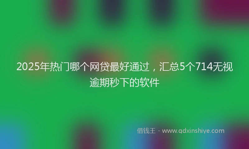 2025年热门哪个网贷最好通过，汇总5个714无视逾期秒下的软件