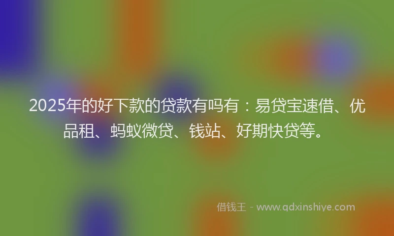 2025年的好下款的贷款有吗有：易贷宝速借、优品租、蚂蚁微贷、钱站、好期快贷等。