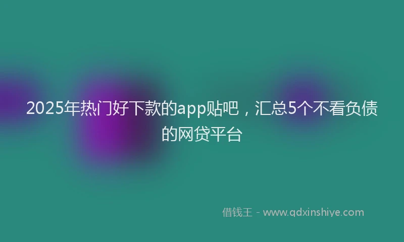 2025年热门好下款的app贴吧，汇总5个不看负债的网贷平台