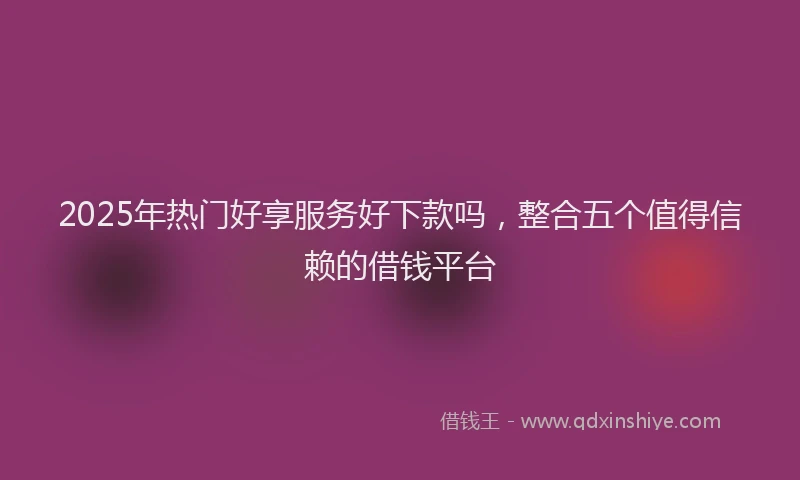 2025年热门好享服务好下款吗，整合五个值得信赖的借钱平台