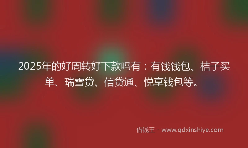 2025年的好周转好下款吗有：有钱钱包、桔子买单、瑞雪贷、信贷通、悦享钱包等。