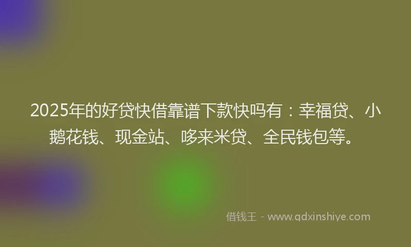 2025年的好贷快借靠谱下款快吗有：幸福贷、小鹅花钱、现金站、哆来米贷、全民钱包等。