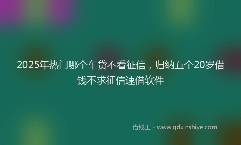 2025年热门哪个车贷不看征信，归纳五个20岁借钱不求征信速借软件