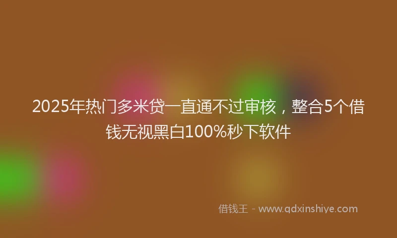 2025年热门多米贷一直通不过审核，整合5个借钱无视黑白100%秒下软件