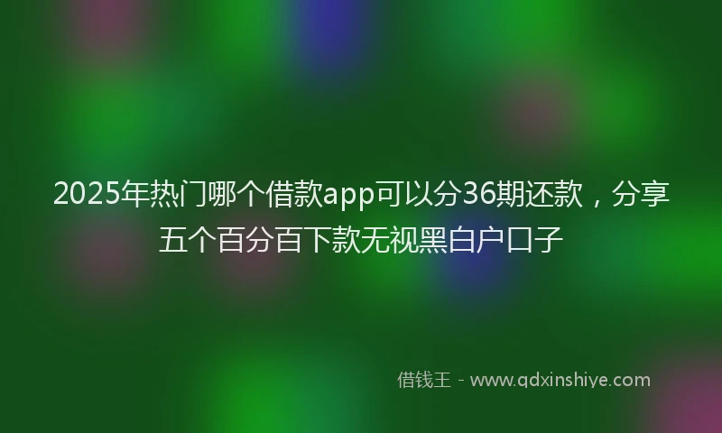 2025年热门哪个借款app可以分36期还款，分享五个百分百下款无视黑白户口子