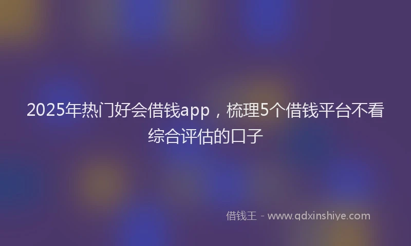 2025年热门好会借钱app，梳理5个借钱平台不看综合评估的口子