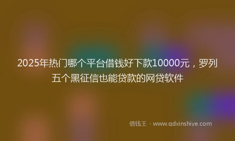 2025年热门哪个平台借钱好下款10000元，罗列五个黑征信也能贷款的网贷软件