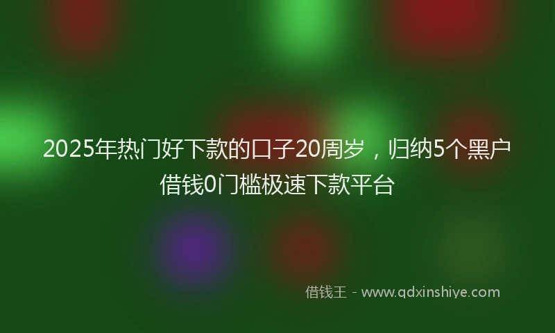 2025年热门好下款的口子20周岁，归纳5个黑户借钱0门槛极速下款平台