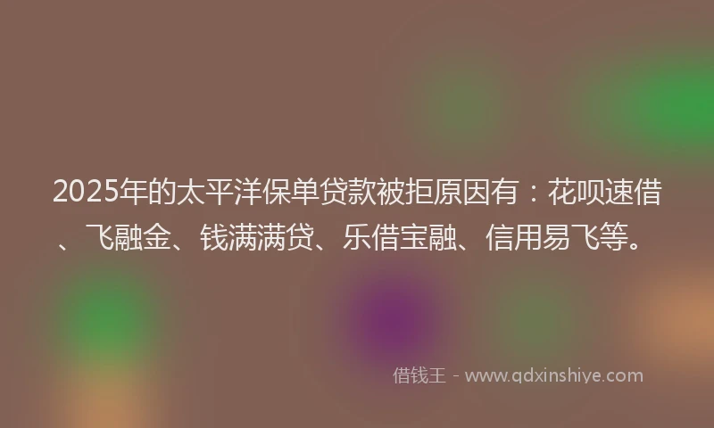 2025年的太平洋保单贷款被拒原因有：花呗速借、飞融金、钱满满贷、乐借宝融、信用易飞等。