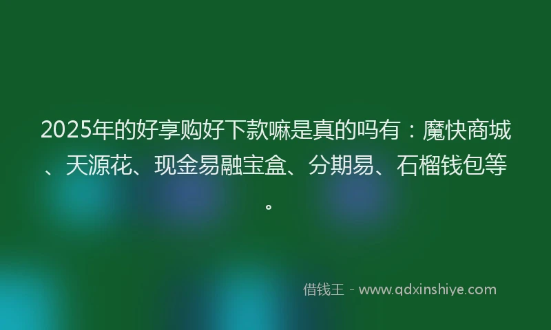 2025年的好享购好下款嘛是真的吗有：魔快商城、天源花、现金易融宝盒、分期易、石榴钱包等。