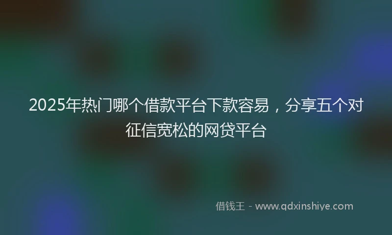 2025年热门哪个借款平台下款容易，分享五个对征信宽松的网贷平台
