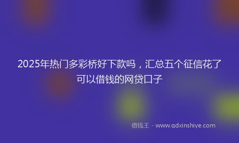 2025年热门多彩桥好下款吗，汇总五个征信花了可以借钱的网贷口子