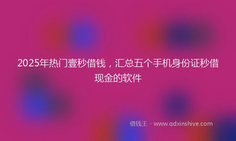 2025年热门壹秒借钱，汇总五个手机身份证秒借现金的软件