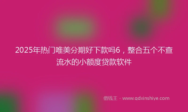 2025年热门唯美分期好下款吗6，整合五个不查流水的小额度贷款软件